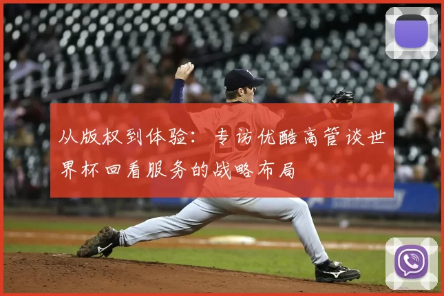 从版权到体验：专访优酷高管谈世界杯回看服务的战略布局