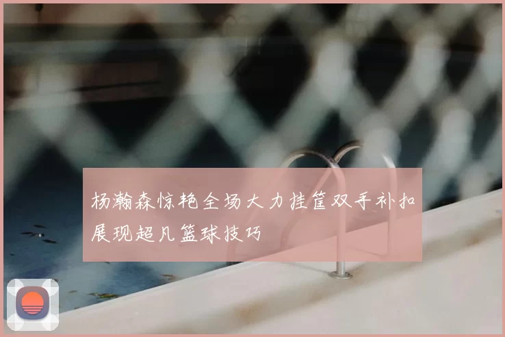 杨瀚森惊艳全场大力挂筐双手补扣展现超凡篮球技巧