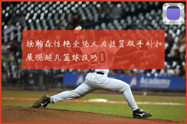 杨瀚森惊艳全场大力挂筐双手补扣展现超凡篮球技巧