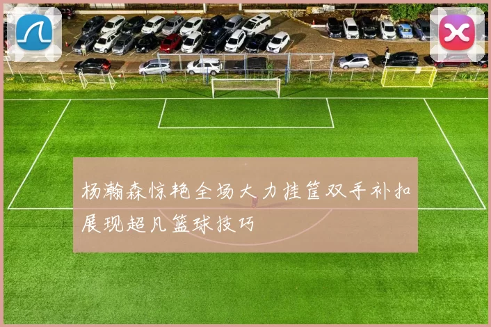 杨瀚森惊艳全场大力挂筐双手补扣展现超凡篮球技巧