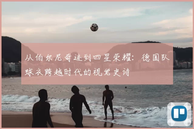 从伯尔尼奇迹到四星荣耀：德国队球衣跨越时代的视觉史诗