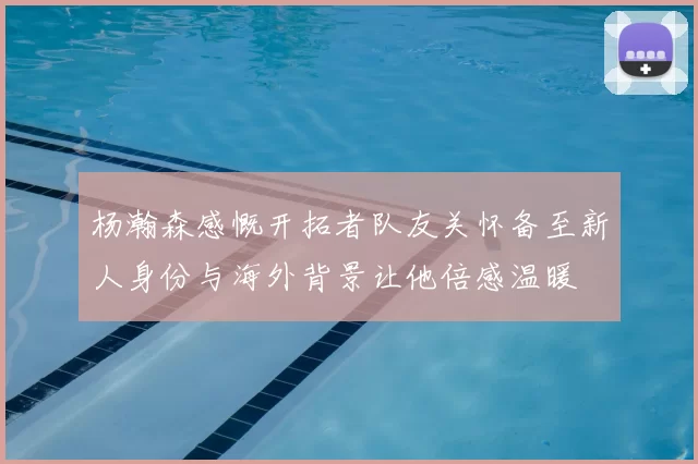杨瀚森感慨开拓者队友关怀备至新人身份与海外背景让他倍感温暖