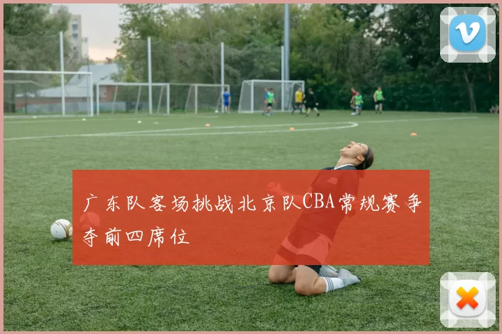 广东队客场挑战北京队CBA常规赛争夺前四席位