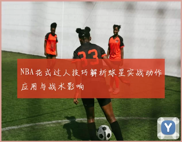 NBA花式过人技巧解析球星实战动作应用与战术影响