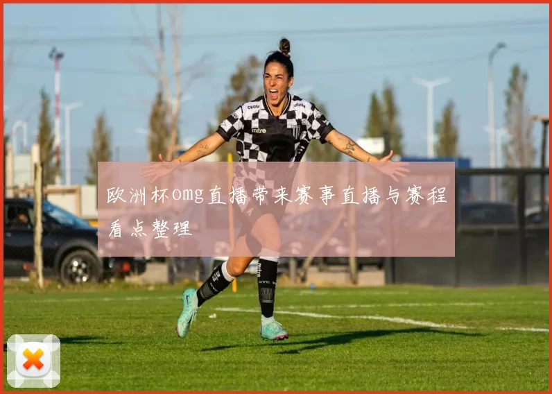 欧洲杯omg直播带来赛事直播与赛程看点整理