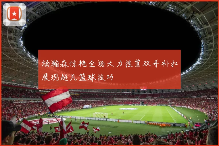 杨瀚森惊艳全场大力挂筐双手补扣展现超凡篮球技巧