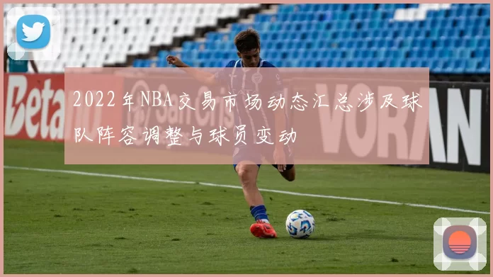 2022年NBA交易市场动态汇总涉及球队阵容调整与球员变动