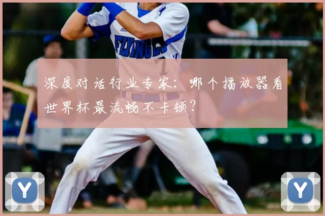 深度对话行业专家：哪个播放器看世界杯最流畅不卡顿？
