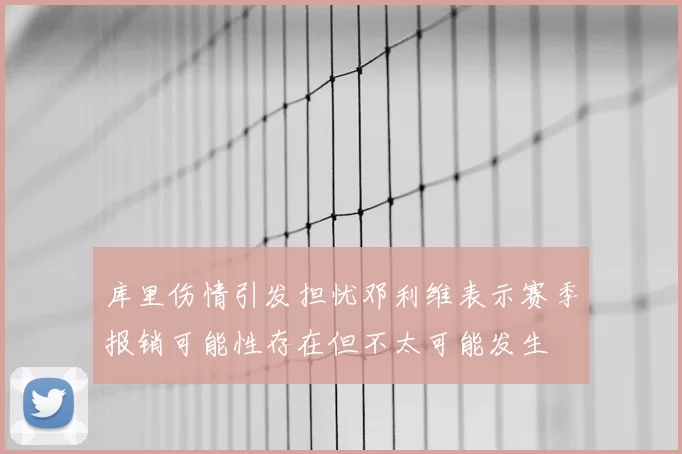 库里伤情引发担忧邓利维表示赛季报销可能性存在但不太可能发生