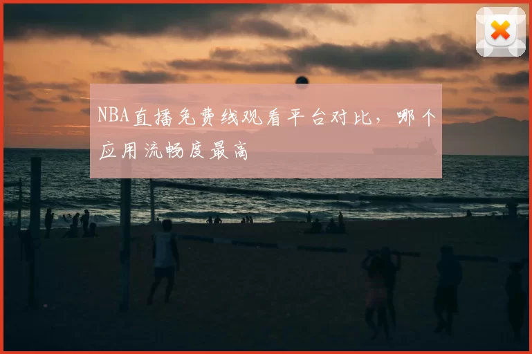 NBA直播免费线观看平台对比，哪个应用流畅度最高