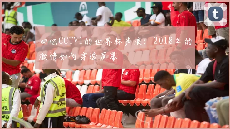 回忆CCTV1的世界杯声浪：2018年的激情如何穿透屏幕