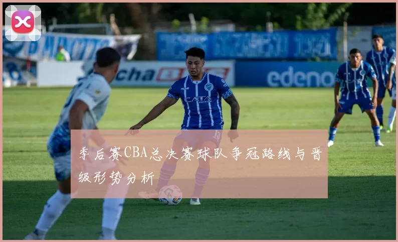 季后赛CBA总决赛球队争冠路线与晋级形势分析