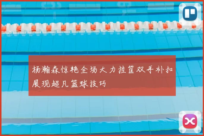 杨瀚森惊艳全场大力挂筐双手补扣展现超凡篮球技巧