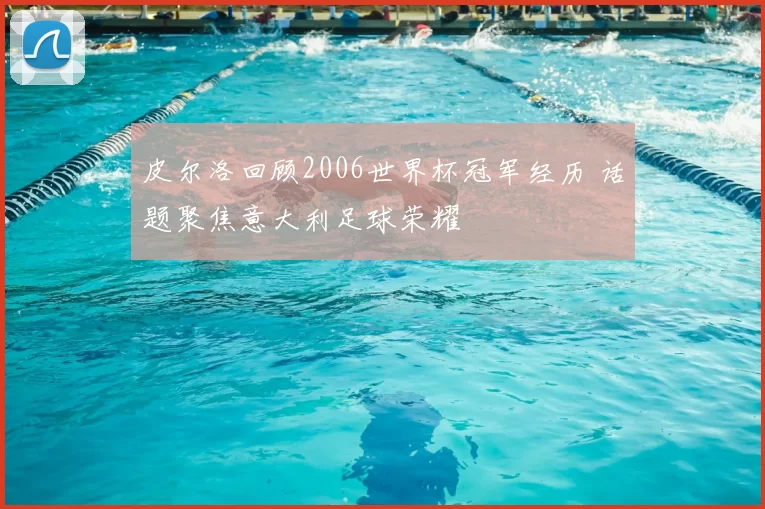 皮尔洛回顾2006世界杯冠军经历 话题聚焦意大利足球荣耀