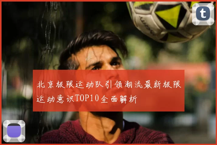 北京极限运动队引领潮流最新极限运动意识TOP10全面解析