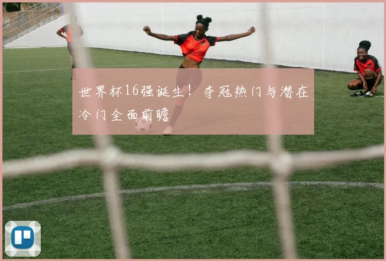 世界杯16强诞生!夺冠热门与潜在冷门全面前瞻