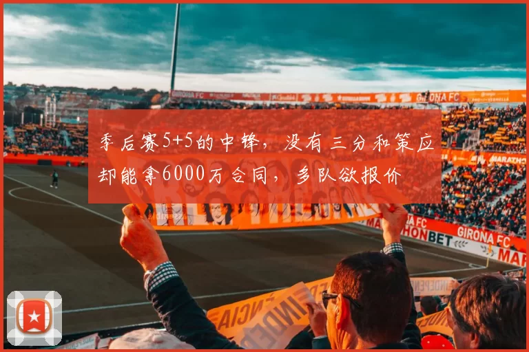 季后赛5+5的中锋，没有三分和策应却能拿6000万合同，多队欲报价