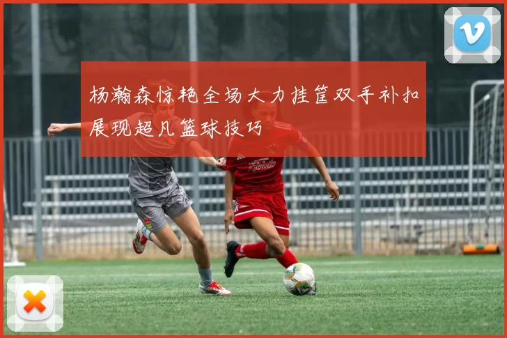 杨瀚森惊艳全场大力挂筐双手补扣展现超凡篮球技巧