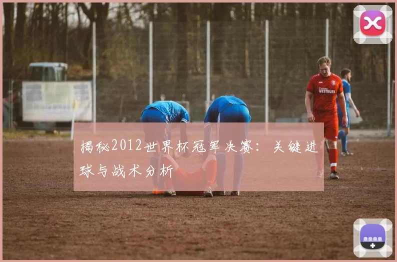 揭秘2012世界杯冠军决赛：关键进球与战术分析