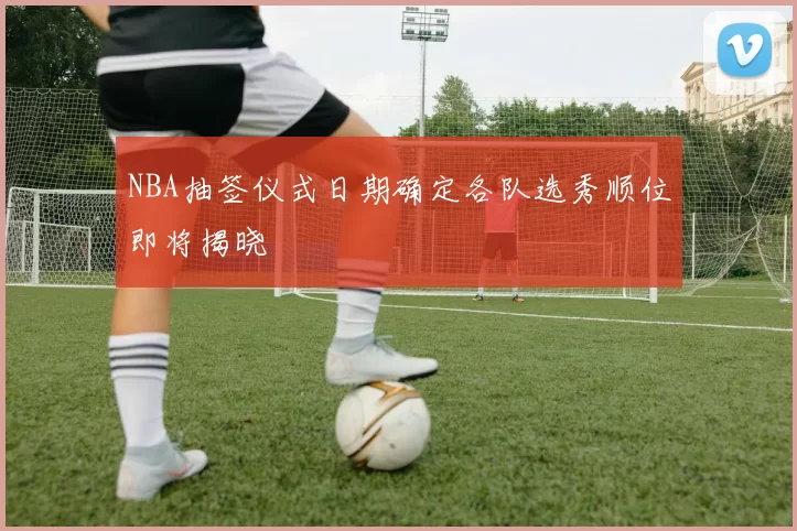 NBA抽签仪式日期确定各队选秀顺位即将揭晓