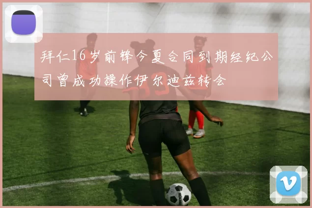 拜仁16岁前锋今夏合同到期经纪公司曾成功操作伊尔迪兹转会