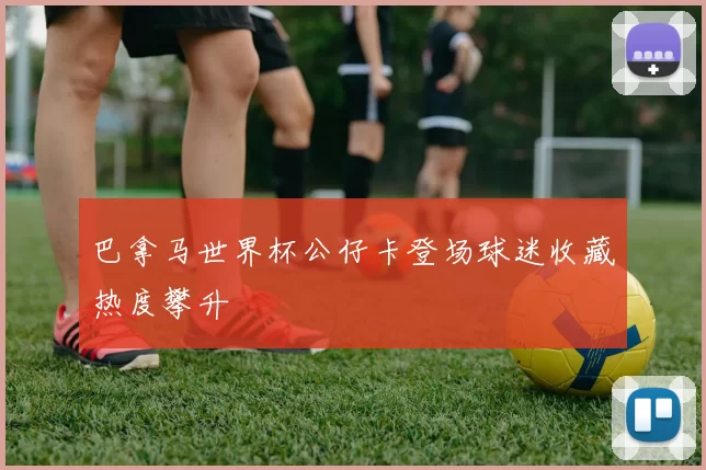 巴拿马世界杯公仔卡登场球迷收藏热度攀升