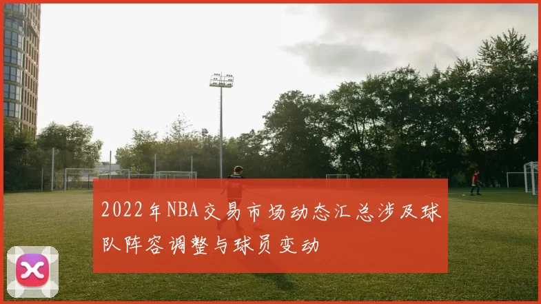 2022年NBA交易市场动态汇总涉及球队阵容调整与球员变动