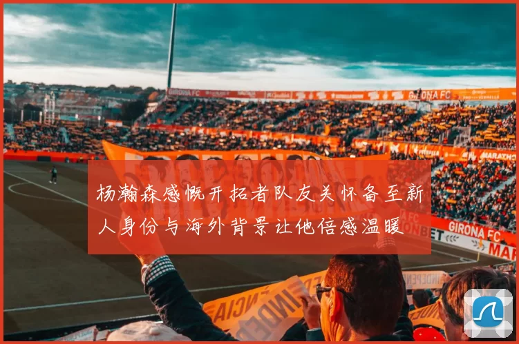杨瀚森感慨开拓者队友关怀备至新人身份与海外背景让他倍感温暖