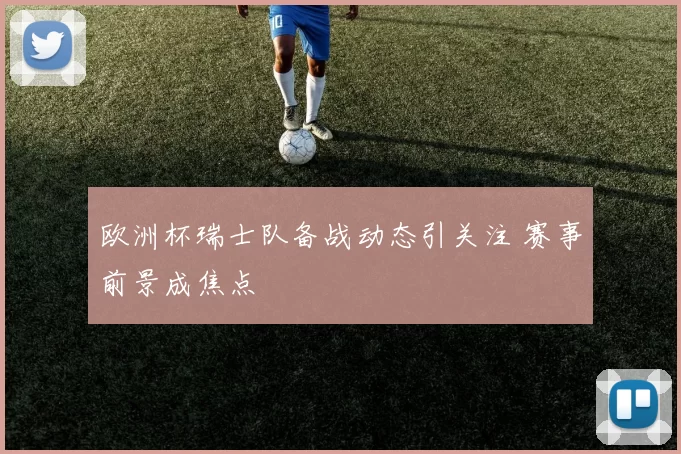欧洲杯瑞士队备战动态引关注 赛事前景成焦点