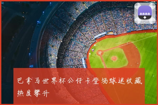 巴拿马世界杯公仔卡登场球迷收藏热度攀升