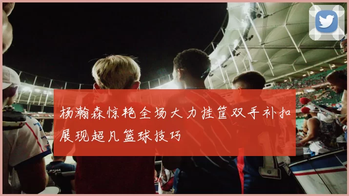 杨瀚森惊艳全场大力挂筐双手补扣展现超凡篮球技巧