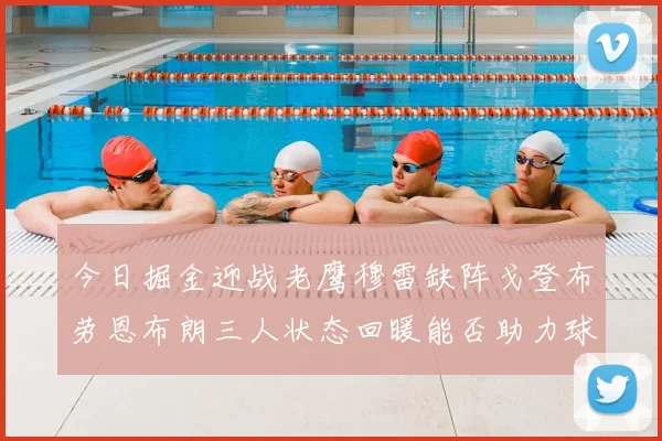 今日掘金迎战老鹰穆雷缺阵戈登布劳恩布朗三人状态回暖能否助力球队取胜