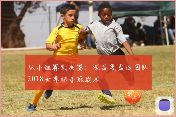 从小组赛到决赛：深度复盘法国队2018世界杯夺冠战术