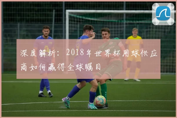 深度解析：2018年世界杯用球供应商如何赢得全球瞩目