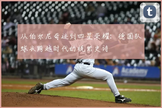 从伯尔尼奇迹到四星荣耀:德国队球衣跨越时代的视觉史诗