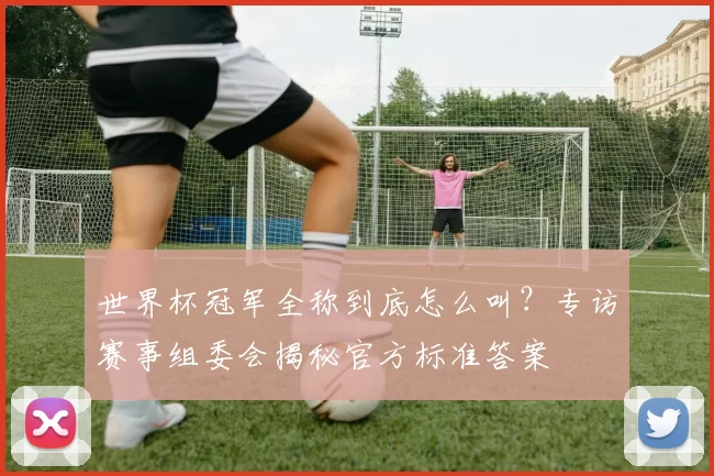 世界杯冠军全称到底怎么叫?专访赛事组委会揭秘官方标准答案