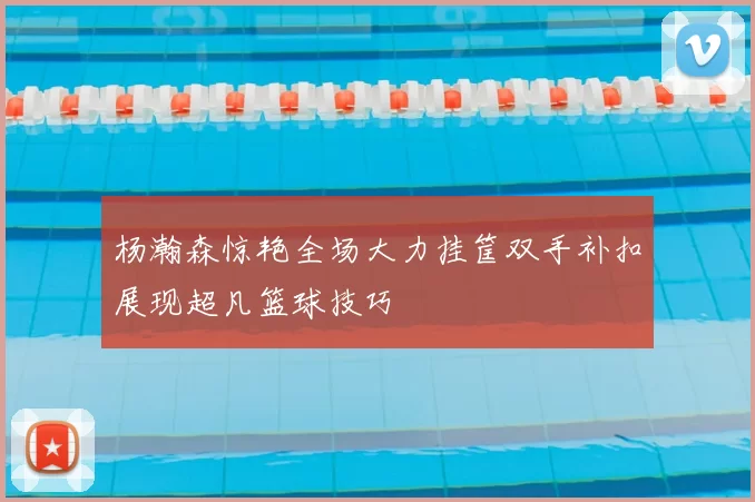 杨瀚森惊艳全场大力挂筐双手补扣展现超凡篮球技巧