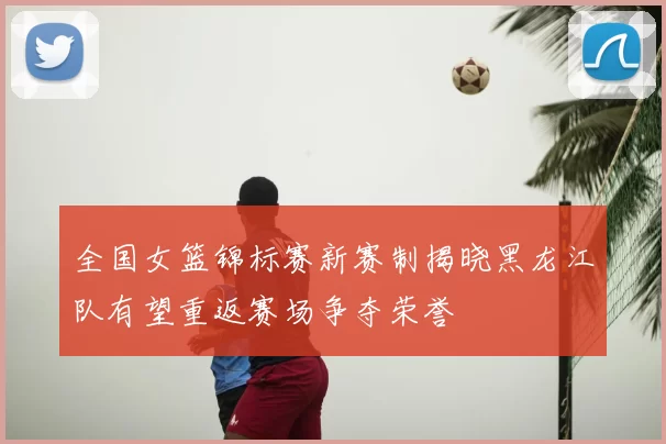 全国女篮锦标赛新赛制揭晓黑龙江队有望重返赛场争夺荣誉