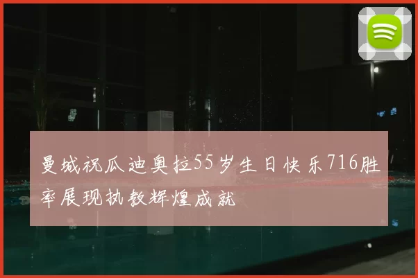 曼城祝瓜迪奥拉55岁生日快乐716胜率展现执教辉煌成就
