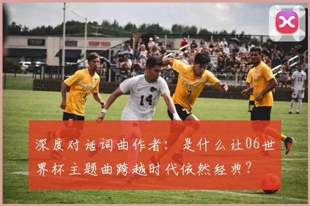 深度对话词曲作者：是什么让06世界杯主题曲跨越时代依然经典？