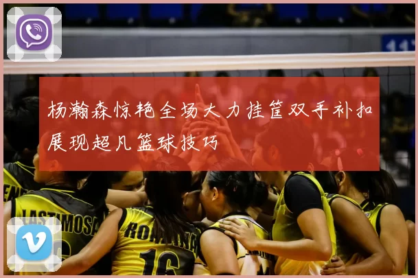 杨瀚森惊艳全场大力挂筐双手补扣展现超凡篮球技巧