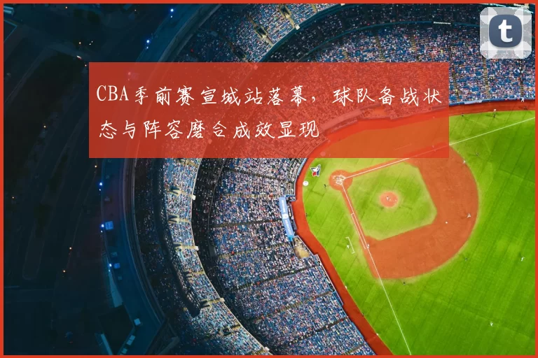 CBA季前赛宣城站落幕,球队备战状态与阵容磨合成效显现