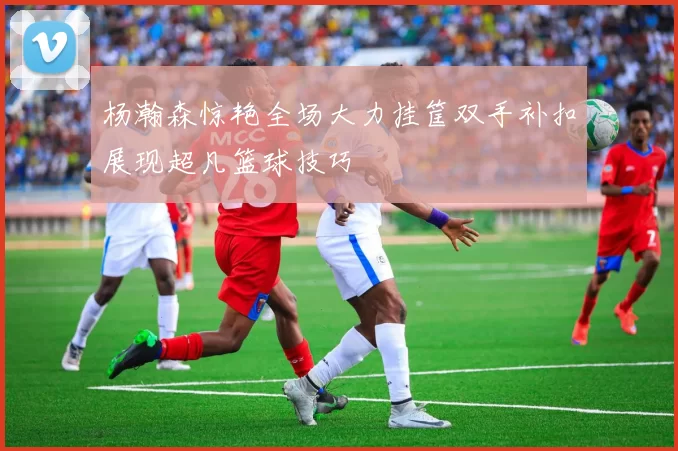 杨瀚森惊艳全场大力挂筐双手补扣展现超凡篮球技巧