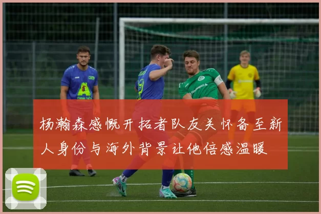 杨瀚森感慨开拓者队友关怀备至新人身份与海外背景让他倍感温暖