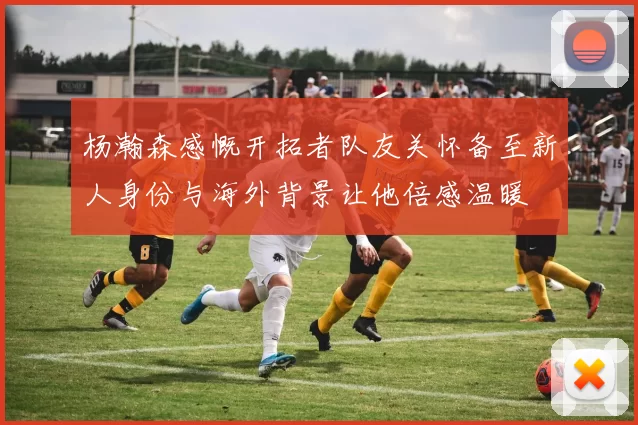杨瀚森感慨开拓者队友关怀备至新人身份与海外背景让他倍感温暖
