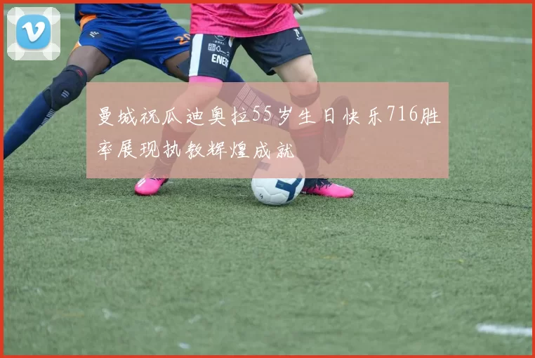 曼城祝瓜迪奥拉55岁生日快乐716胜率展现执教辉煌成就