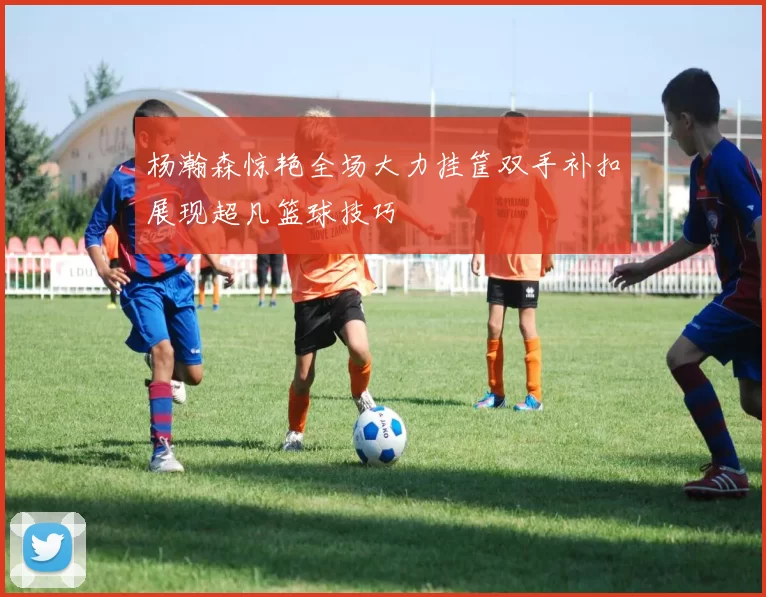 杨瀚森惊艳全场大力挂筐双手补扣展现超凡篮球技巧