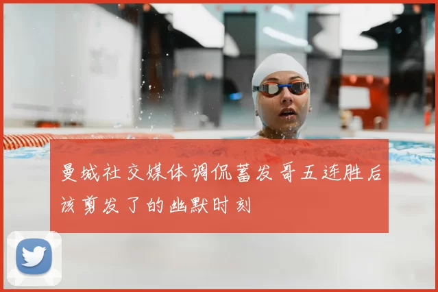 曼城社交媒体调侃蓄发哥五连胜后该剪发了的幽默时刻