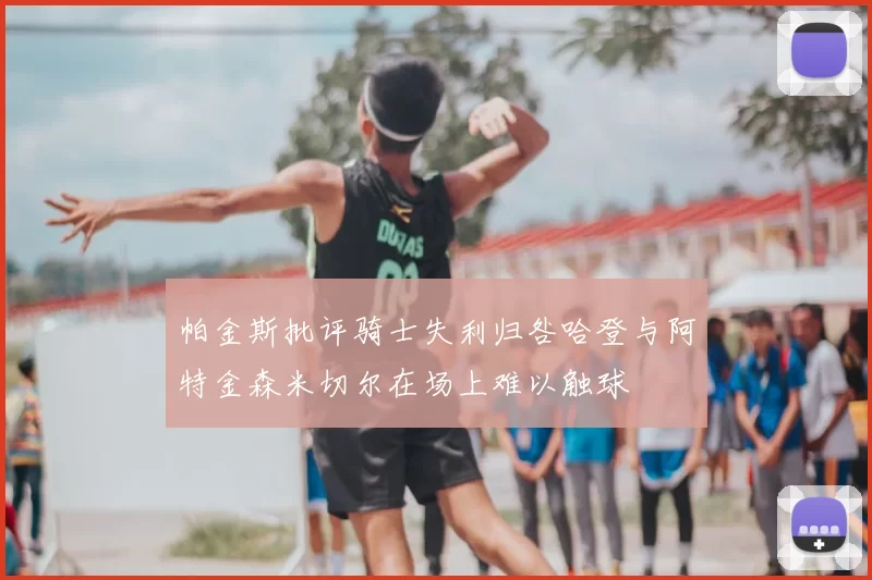 帕金斯批评骑士失利归咎哈登与阿特金森米切尔在场上难以触球