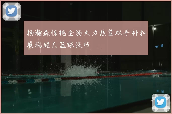 杨瀚森惊艳全场大力挂筐双手补扣展现超凡篮球技巧